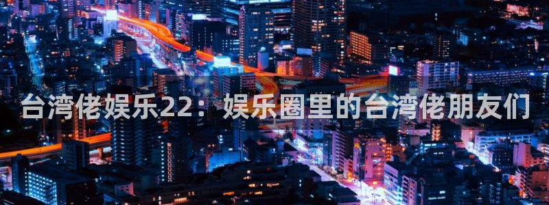 壹号电子娱乐app下载安装最新版本：台湾佬娱乐22：娱乐圈里的台湾佬朋友们